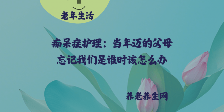痴呆症护理：当年迈的父母忘记我们是谁时该怎么办